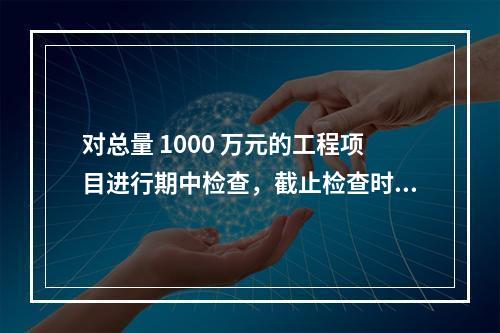 对总量 1000 万元的工程项目进行期中检查，截止检查时已完