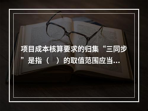 项目成本核算要求的归集“三同步”是指（　）的取值范围应当一致