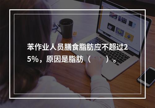 苯作业人员膳食脂肪应不超过25％，原因是脂肪（　　）。