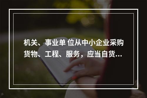 机关、事业单 位从中小企业采购货物、工程、服务，应当自货物、