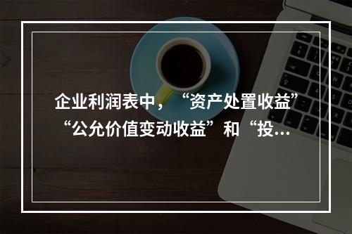 企业利润表中，“资产处置收益”“公允价值变动收益”和“投资收