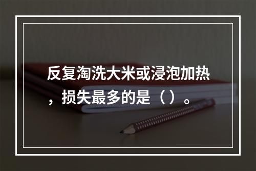 反复淘洗大米或浸泡加热，损失最多的是（ ）。