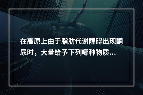 在高原上由于脂肪代谢障碍出现酮尿时，大量给予下列哪种物质后