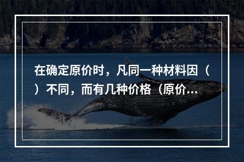 在确定原价时，凡同一种材料因（）不同，而有几种价格（原价）时