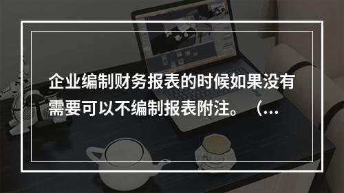 企业编制财务报表的时候如果没有需要可以不编制报表附注。（　）