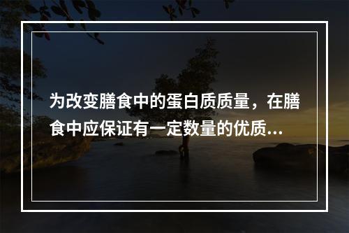 为改变膳食中的蛋白质质量，在膳食中应保证有一定数量的优质蛋