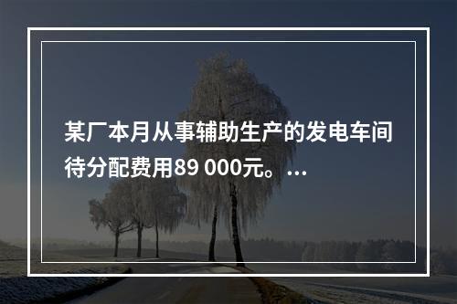 某厂本月从事辅助生产的发电车间待分配费用89 000元。本月