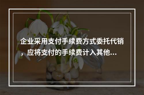 企业采用支付手续费方式委托代销，应将支付的手续费计入其他业务