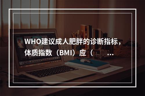 WHO建议成人肥胖的诊断指标，体质指数（BMI）应（　　）。