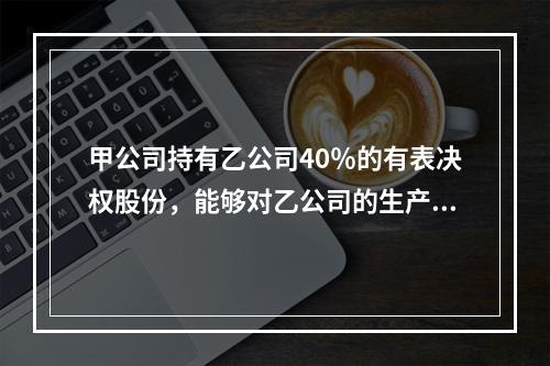 甲公司持有乙公司40％的有表决权股份，能够对乙公司的生产经营