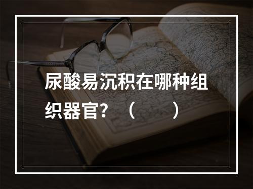 尿酸易沉积在哪种组织器官？（　　）