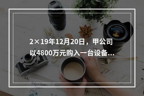 2×19年12月20日，甲公司以4800万元购入一台设备并立