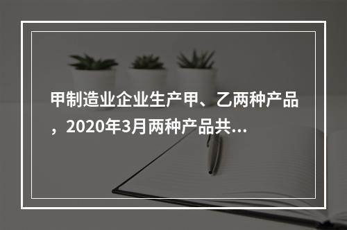 甲制造业企业生产甲、乙两种产品，2020年3月两种产品共同耗