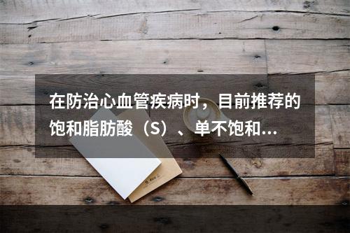 在防治心血管疾病时，目前推荐的饱和脂肪酸（S）、单不饱和脂