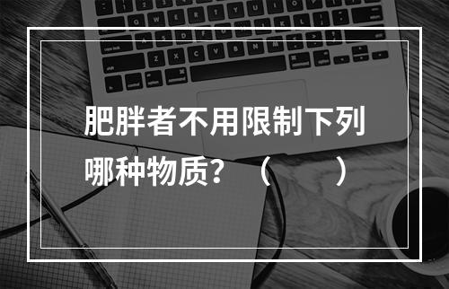 肥胖者不用限制下列哪种物质？（　　）