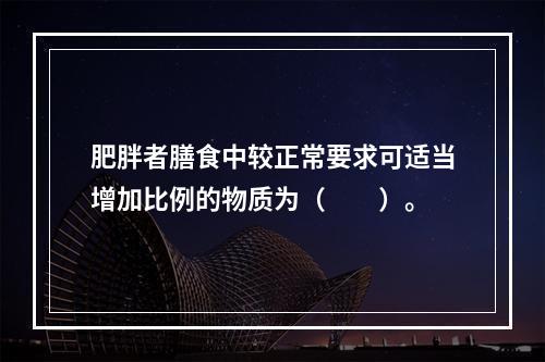 肥胖者膳食中较正常要求可适当增加比例的物质为（　　）。