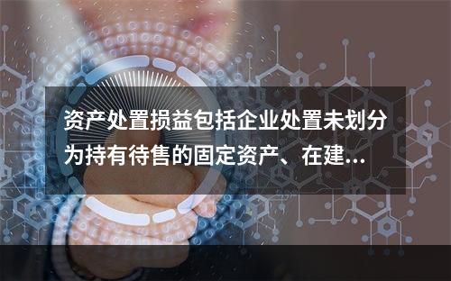 资产处置损益包括企业处置未划分为持有待售的固定资产、在建工程