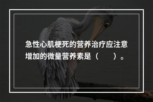 急性心肌梗死的营养治疗应注意增加的微量营养素是（　　）。