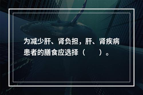 为减少肝、肾负担，肝、肾疾病患者的膳食应选择（　　）。