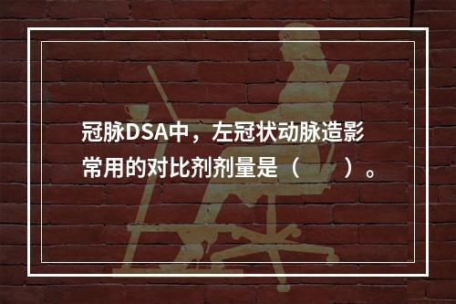 冠脉DSA中，左冠状动脉造影常用的对比剂剂量是（　　）。