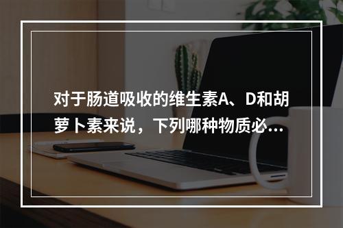 对于肠道吸收的维生素A、D和胡萝卜素来说，下列哪种物质必需