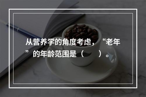 从营养学的角度考虑，“老年”的年龄范围是（　　）。