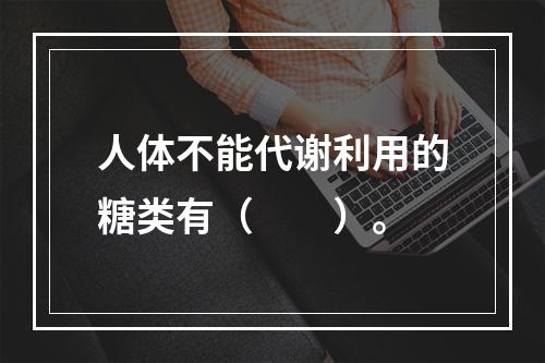 人体不能代谢利用的糖类有（　　）。