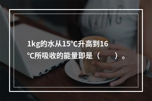 1kg的水从15℃升高到16℃所吸收的能量即是（　　）。