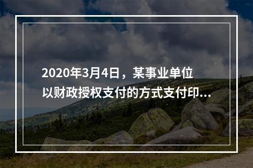 2020年3月4日，某事业单位以财政授权支付的方式支付印刷费