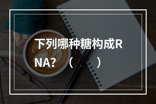 下列哪种糖构成RNA？（　　）