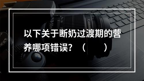 以下关于断奶过渡期的营养哪项错误？（　　）