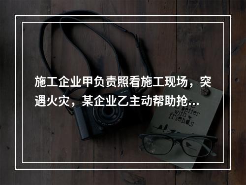 施工企业甲负责照看施工现场，突遇火灾，某企业乙主动帮助抢险救