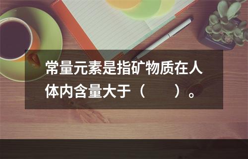 常量元素是指矿物质在人体内含量大于（　　）。