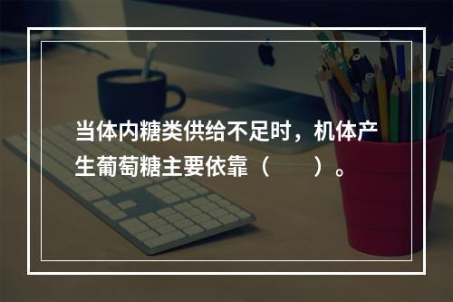 当体内糖类供给不足时，机体产生葡萄糖主要依靠（　　）。