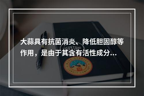 大蒜具有抗菌消炎、降低胆固醇等作用，是由于其含有活性成分（