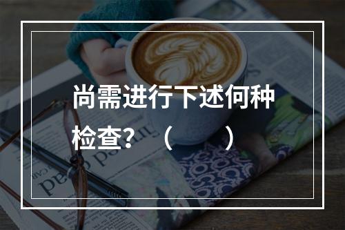 尚需进行下述何种检查？（　　）