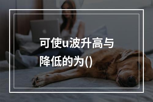 可使u波升高与降低的为()