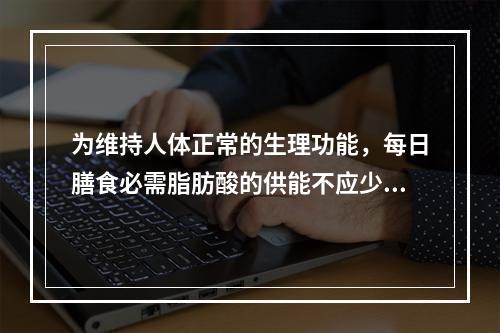 为维持人体正常的生理功能，每日膳食必需脂肪酸的供能不应少于