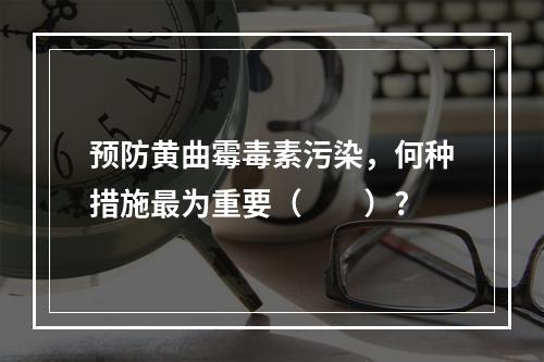 预防黄曲霉毒素污染，何种措施最为重要（　　）?