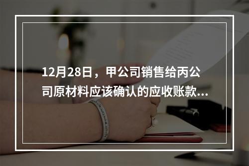 12月28日，甲公司销售给丙公司原材料应该确认的应收账款为（