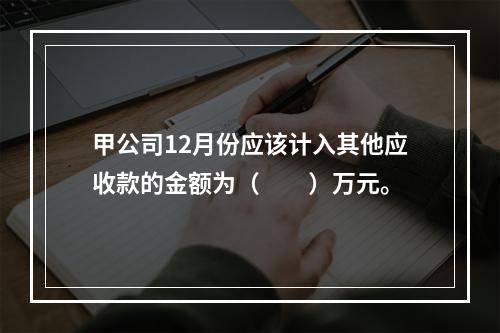 甲公司12月份应该计入其他应收款的金额为（　　）万元。