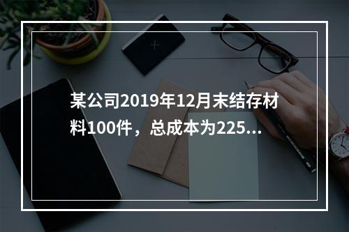 某公司2019年12月末结存材料100件，总成本为225万元