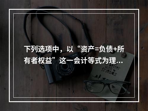 下列选项中，以“资产=负债+所有者权益”这一会计等式为理论依