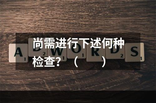 尚需进行下述何种检查？（　　）