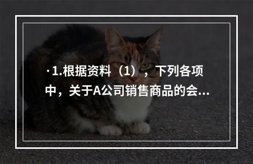 ·1.根据资料（1），下列各项中，关于A公司销售商品的会计处