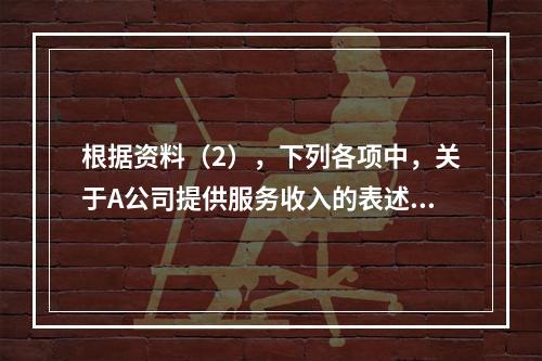 根据资料（2），下列各项中，关于A公司提供服务收入的表述正确