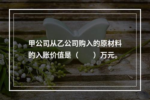 甲公司从乙公司购入的原材料的入账价值是（　　）万元。