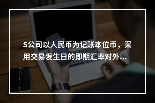 S公司以人民币为记账本位币，采用交易发生日的即期汇率对外币业