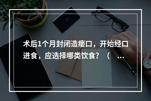 术后1个月封闭造瘘口，开始经口进食，应选择哪类饮食？（　　）