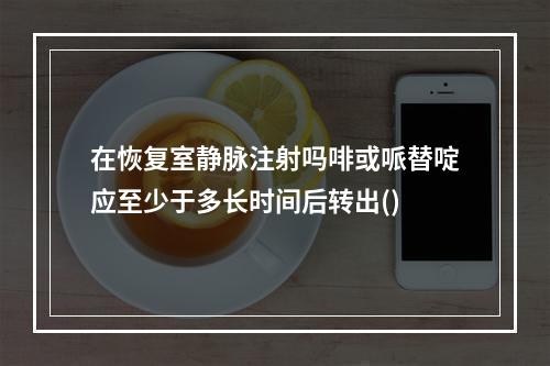 在恢复室静脉注射吗啡或哌替啶应至少于多长时间后转出()